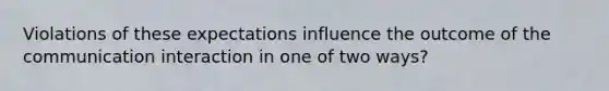 Violations of these expectations influence the outcome of the communication interaction in one of two ways?