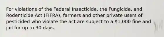 For violations of the Federal Insecticide, the Fungicide, and Rodenticide Act (FIFRA), farmers and other private users of pesticided who violate the act are subject to a 1,000 fine and jail for up to 30 days.