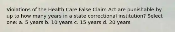 Violations of the Health Care False Claim Act are punishable by up to how many years in a state correctional institution? Select one: a. 5 years b. 10 years c. 15 years d. 20 years