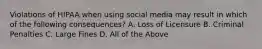 Violations of HIPAA when using social media may result in which of the following consequences? A. Loss of Licensure B. Criminal Penalties C. Large Fines D. All of the Above