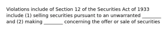 Violations include of Section 12 of the Securities Act of 1933 include (1) selling securities pursuant to an unwarranted ________ and (2) making ________ concerning the offer or sale of securities