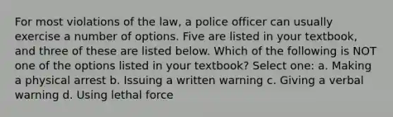 For most violations of the law, a police officer can usually exercise a number of options. Five are listed in your textbook, and three of these are listed below. Which of the following is NOT one of the options listed in your textbook? Select one: a. Making a physical arrest b. Issuing a written warning c. Giving a verbal warning d. Using lethal force