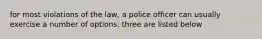 for most violations of the law, a police officer can usually exercise a number of options. three are listed below