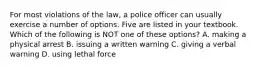 For most violations of the law, a police officer can usually exercise a number of options. Five are listed in your textbook. Which of the following is NOT one of these options? A. making a physical arrest B. issuing a written warning C. giving a verbal warning D. using lethal force