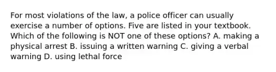 For most violations of the law, a police officer can usually exercise a number of options. Five are listed in your textbook. Which of the following is NOT one of these options? A. making a physical arrest B. issuing a written warning C. giving a verbal warning D. using lethal force