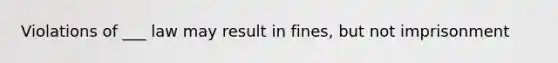 Violations of ___ law may result in fines, but not imprisonment