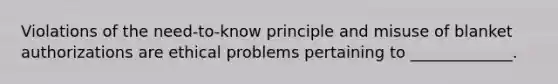 Violations of the need-to-know principle and misuse of blanket authorizations are ethical problems pertaining to _____________.