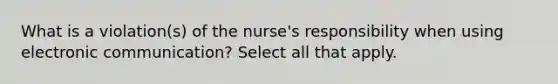 What is a violation(s) of the nurse's responsibility when using electronic communication? Select all that apply.