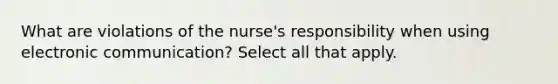 What are violations of the nurse's responsibility when using electronic communication? Select all that apply.