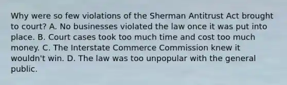 Why were so few violations of the Sherman Antitrust Act brought to court? A. No businesses violated the law once it was put into place. B. Court cases took too much time and cost too much money. C. The Interstate Commerce Commission knew it wouldn't win. D. The law was too unpopular with the general public.