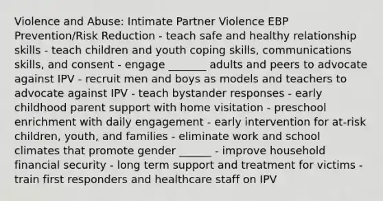 Violence and Abuse: Intimate Partner Violence EBP Prevention/Risk Reduction - teach safe and healthy relationship skills - teach children and youth coping skills, communications skills, and consent - engage _______ adults and peers to advocate against IPV - recruit men and boys as models and teachers to advocate against IPV - teach bystander responses - early childhood parent support with home visitation - preschool enrichment with daily engagement - early intervention for at-risk children, youth, and families - eliminate work and school climates that promote gender ______ - improve household financial security - long term support and treatment for victims - train first responders and healthcare staff on IPV