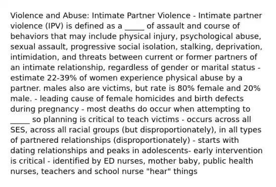 Violence and Abuse: Intimate Partner Violence - Intimate partner violence (IPV) is defined as a _____ of assault and course of behaviors that may include physical injury, psychological abuse, sexual assault, progressive social isolation, stalking, deprivation, intimidation, and threats between current or former partners of an intimate relationship, regardless of gender or marital status - estimate 22-39% of women experience physical abuse by a partner. males also are victims, but rate is 80% female and 20% male. - leading cause of female homicides and birth defects during pregnancy - most deaths do occur when attempting to _____ so planning is critical to teach victims - occurs across all SES, across all racial groups (but disproportionately), in all types of partnered relationships (disproportionately) - starts with dating relationships and peaks in adolescents- early intervention is critical - identified by ED nurses, mother baby, public health nurses, teachers and school nurse "hear" things