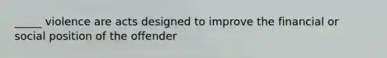 _____ violence are acts designed to improve the financial or social position of the offender