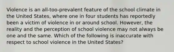 Violence is an all-too-prevalent feature of the school climate in the United States, where one in four students has reportedly been a victim of violence in or around school. However, the reality and the perception of school violence may not always be one and the same. Which of the following is inaccurate with respect to school violence in the United States?