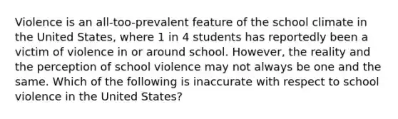 Violence is an all-too-prevalent feature of the school climate in the United States, where 1 in 4 students has reportedly been a victim of violence in or around school. However, the reality and the perception of school violence may not always be one and the same. Which of the following is inaccurate with respect to school violence in the United States?