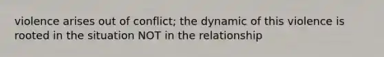 violence arises out of conflict; the dynamic of this violence is rooted in the situation NOT in the relationship