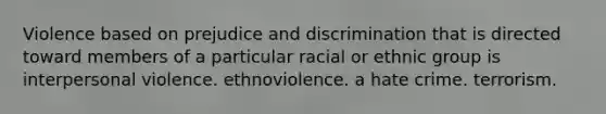 Violence based on prejudice and discrimination that is directed toward members of a particular racial or ethnic group is interpersonal violence. ethnoviolence. a hate crime. terrorism.