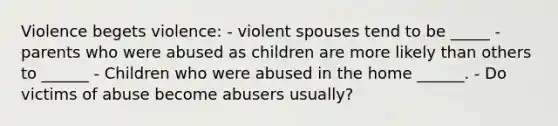 Violence begets violence: - violent spouses tend to be _____ - parents who were abused as children are more likely than others to ______ - Children who were abused in the home ______. - Do victims of abuse become abusers usually?