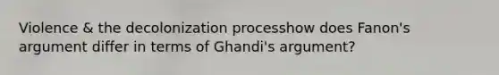 Violence & the decolonization processhow does Fanon's argument differ in terms of Ghandi's argument?