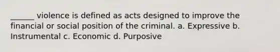 ______ violence is defined as acts designed to improve the financial or social position of the criminal. a. Expressive b. Instrumental c. Economic d. Purposive