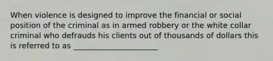 When violence is designed to improve the financial or social position of the criminal as in armed robbery or the white collar criminal who defrauds his clients out of thousands of dollars this is referred to as ______________________