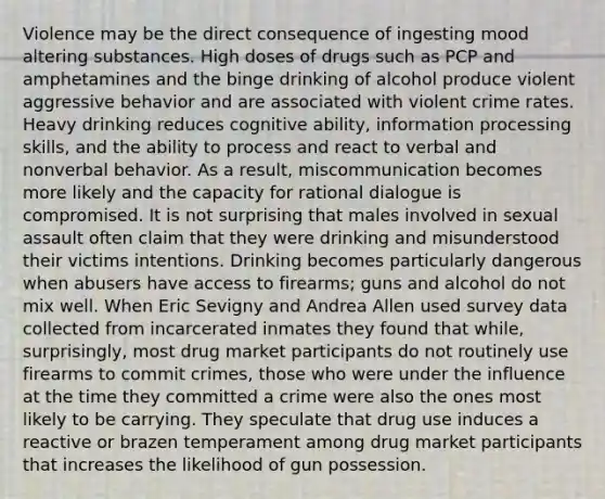 Violence may be the direct consequence of ingesting mood altering substances. High doses of drugs such as PCP and amphetamines and the binge drinking of alcohol produce violent aggressive behavior and are associated with violent crime rates. Heavy drinking reduces cognitive ability, information processing skills, and the ability to process and react to verbal and nonverbal behavior. As a result, miscommunication becomes more likely and the capacity for rational dialogue is compromised. It is not surprising that males involved in sexual assault often claim that they were drinking and misunderstood their victims intentions. Drinking becomes particularly dangerous when abusers have access to firearms; guns and alcohol do not mix well. When Eric Sevigny and Andrea Allen used survey data collected from incarcerated inmates they found that while, surprisingly, most drug market participants do not routinely use firearms to commit crimes, those who were under the influence at the time they committed a crime were also the ones most likely to be carrying. They speculate that drug use induces a reactive or brazen temperament among drug market participants that increases the likelihood of gun possession.