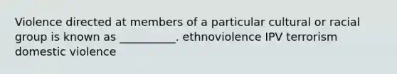 Violence directed at members of a particular cultural or racial group is known as __________. ethnoviolence IPV terrorism domestic violence