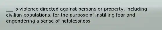 ___ is violence directed against persons or property, including civilian populations, for the purpose of instilling fear and engendering a sense of helplessness