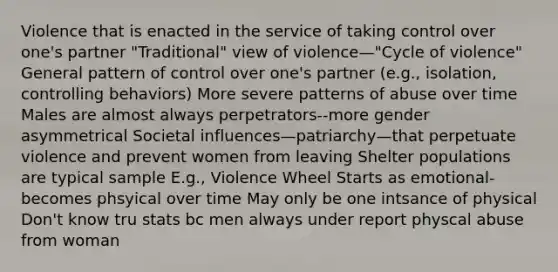 Violence that is enacted in the service of taking control over one's partner "Traditional" view of violence—"Cycle of violence" General pattern of control over one's partner (e.g., isolation, controlling behaviors) More severe patterns of abuse over time Males are almost always perpetrators--more gender asymmetrical Societal influences—patriarchy—that perpetuate violence and prevent women from leaving Shelter populations are typical sample E.g., Violence Wheel Starts as emotional- becomes phsyical over time May only be one intsance of physical Don't know tru stats bc men always under report physcal abuse from woman