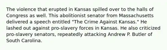 The violence that erupted in Kansas spilled over to the halls of Congress as well. This abolitionist senator from Massachusetts delivered a speech entitled "The Crime Against Kansas." He lashed out against pro-slavery forces in Kansas. He also criticized pro-slavery senators, repeatedly attacking Andrew P. Butler of South Carolina.