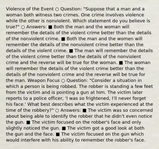 Violence of the Event ○ Question: "Suppose that a man and a woman both witness two crimes. One crime involves violence while the other is nonviolent. Which statement do you believe is true?" ○ Answers: ■ Both the man and the woman will remember the details of the violent crime better than the details of the nonviolent crime. ■ Both the man and the women will remember the details of the nonviolent crime better than the details of the violent crime. ■ The man will remember the details of the violent crime better than the details of the nonviolent crime and the reverse will be true for the woman. ■ The woman will remember the details of the violent crime better than the details of the nonviolent crime and the reverse will be true for the man. Weapon Focus ○ Question: "Consider a situation in which a person is being robbed. The robber is standing a few feet from the victim and is pointing a gun at him. The victim later reports to a police officer, 'I was so frightened, I'll never forget his face.' What best describes what the victim experienced at the time of the robbery?" ○ Answers: ■ The victim was so concerned about being able to identify the robber that he didn't even notice the gun. ■ The victim focused on the robber's face and only slightly noticed the gun. ■ The victim got a good look at both the gun and the face. ■ The victim focused on the gun which would interfere with his ability to remember the robber's face.