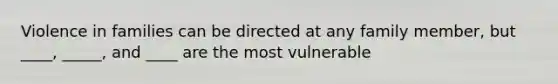 Violence in families can be directed at any family member, but ____, _____, and ____ are the most vulnerable