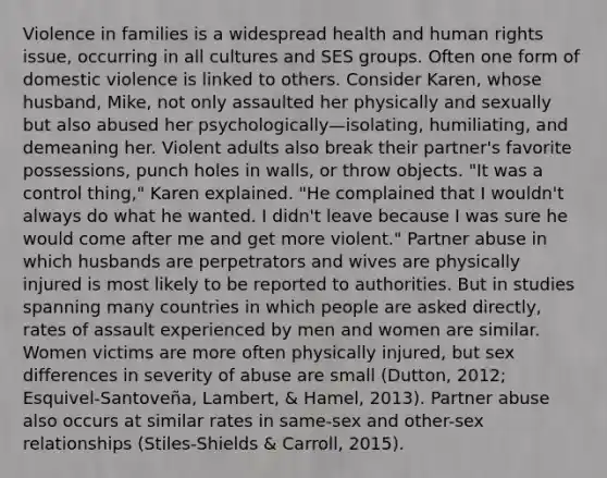 Violence in families is a widespread health and human rights issue, occurring in all cultures and SES groups. Often one form of domestic violence is linked to others. Consider Karen, whose husband, Mike, not only assaulted her physically and sexually but also abused her psychologically—isolating, humiliating, and demeaning her. Violent adults also break their partner's favorite possessions, punch holes in walls, or throw objects. "It was a control thing," Karen explained. "He complained that I wouldn't always do what he wanted. I didn't leave because I was sure he would come after me and get more violent." Partner abuse in which husbands are perpetrators and wives are physically injured is most likely to be reported to authorities. But in studies spanning many countries in which people are asked directly, rates of assault experienced by men and women are similar. Women victims are more often physically injured, but sex differences in severity of abuse are small (Dutton, 2012; Esquivel-Santoveña, Lambert, & Hamel, 2013). Partner abuse also occurs at similar rates in same-sex and other-sex relationships (Stiles-Shields & Carroll, 2015).