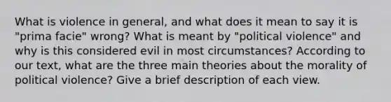 What is violence in general, and what does it mean to say it is "prima facie" wrong? What is meant by "political violence" and why is this considered evil in most circumstances? According to our text, what are the three main theories about the morality of political violence? Give a brief description of each view.