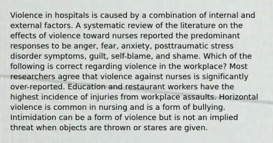 Violence in hospitals is caused by a combination of internal and external factors. A systematic review of the literature on the effects of violence toward nurses reported the predominant responses to be anger, fear, anxiety, posttraumatic stress disorder symptoms, guilt, self-blame, and shame. Which of the following is correct regarding violence in the workplace? Most researchers agree that violence against nurses is significantly over-reported. Education and restaurant workers have the highest incidence of injuries from workplace assaults. Horizontal violence is common in nursing and is a form of bullying. Intimidation can be a form of violence but is not an implied threat when objects are thrown or stares are given.