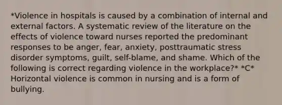 *Violence in hospitals is caused by a combination of internal and external factors. A systematic review of the literature on the effects of violence toward nurses reported the predominant responses to be anger, fear, anxiety, posttraumatic stress disorder symptoms, guilt, self-blame, and shame. Which of the following is correct regarding violence in the workplace?* *C* Horizontal violence is common in nursing and is a form of bullying.