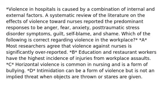 *Violence in hospitals is caused by a combination of internal and external factors. A systematic review of the literature on the effects of violence toward nurses reported the predominant responses to be anger, fear, anxiety, posttraumatic stress disorder symptoms, guilt, self-blame, and shame. Which of the following is correct regarding violence in the workplace?* *A* Most researchers agree that violence against nurses is significantly over-reported. *B* Education and restaurant workers have the highest incidence of injuries from workplace assaults. *C* Horizontal violence is common in nursing and is a form of bullying. *D* Intimidation can be a form of violence but is not an implied threat when objects are thrown or stares are given.