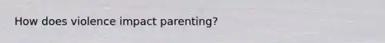 How does violence impact parenting?