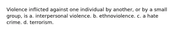 Violence inflicted against one individual by another, or by a small group, is a. interpersonal violence. b. ethnoviolence. c. a hate crime. d. terrorism.