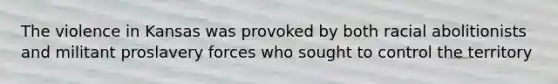The violence in Kansas was provoked by both racial abolitionists and militant proslavery forces who sought to control the territory