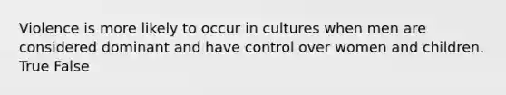 Violence is more likely to occur in cultures when men are considered dominant and have control over women and children. True False