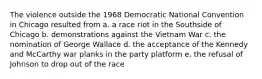 The violence outside the 1968 Democratic National Convention in Chicago resulted from a. a race riot in the Southside of Chicago b. demonstrations against the Vietnam War c. the nomination of George Wallace d. the acceptance of the Kennedy and McCarthy war planks in the party platform e. the refusal of Johnson to drop out of the race