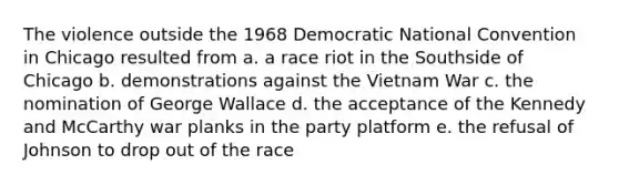 The violence outside the 1968 Democratic National Convention in Chicago resulted from a. a race riot in the Southside of Chicago b. demonstrations against the Vietnam War c. the nomination of George Wallace d. the acceptance of the Kennedy and McCarthy war planks in the party platform e. the refusal of Johnson to drop out of the race