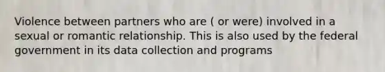 Violence between partners who are ( or were) involved in a sexual or romantic relationship. This is also used by the federal government in its data collection and programs