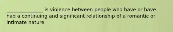 _______________ is violence between people who have or have had a continuing and significant relationship of a romantic or intimate nature