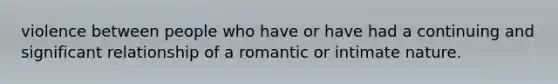 violence between people who have or have had a continuing and significant relationship of a romantic or intimate nature.