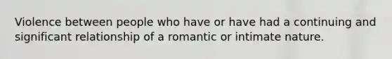 Violence between people who have or have had a continuing and significant relationship of a romantic or intimate nature.