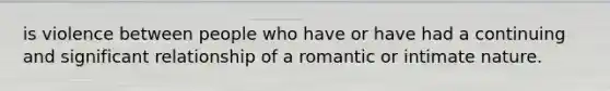 is violence between people who have or have had a continuing and significant relationship of a romantic or intimate nature.