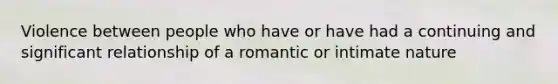 Violence between people who have or have had a continuing and significant relationship of a romantic or intimate nature