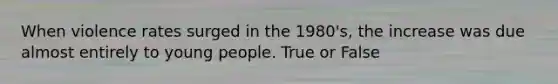 When violence rates surged in the 1980's, the increase was due almost entirely to young people. True or False